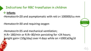 46
Approach to
Anemia
Indications for RBC transfusion in children
 Infants
-Hematocrit<20 and asymptomatic with reti c< 100000/cu mm
-Hematocrit<30 and requiring oxygen
-Hematocrit<35 and mechanical ventilation;
H.R> 180/min or R.R> 80/min persisting for >24 hours;
weight gain< (10g/day) over 4 days while on >100Cal/kg/d
 
