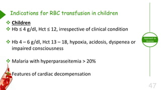 47
Approach to
Anemia
Indications for RBC transfusion in children
 Children
 Hb ≤ 4 g/dl, Hct ≤ 12, irrespective of clinical condition
 Hb 4 – 6 g/dl, Hct 13 – 18, hypoxia, acidosis, dyspenea or
impaired consciousness
 Malaria with hyperparaseitemia > 20%
 Features of cardiac decompensation
 