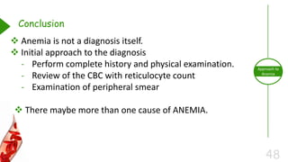 48
Approach to
Anemia
Conclusion
 Anemia is not a diagnosis itself.
 Initial approach to the diagnosis
- Perform complete history and physical examination.
- Review of the CBC with reticulocyte count
- Examination of peripheral smear
 There maybe more than one cause of ANEMIA.
 
