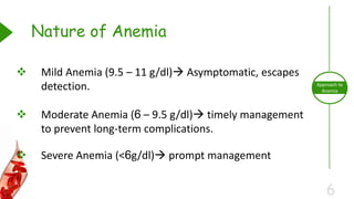 6
Approach to
Anemia
 Mild Anemia (9.5 – 11 g/dl) Asymptomatic, escapes
detection.
 Moderate Anemia (6 – 9.5 g/dl) timely management
to prevent long-term complications.
 Severe Anemia (<6g/dl) prompt management
Nature of Anemia
 