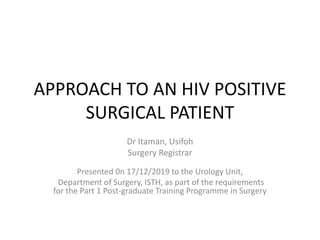 APPROACH TO AN HIV POSITIVE
SURGICAL PATIENT
Dr Itaman, Usifoh
Surgery Registrar
Presented 0n 17/12/2019 to the Urology Unit,
Department of Surgery, ISTH, as part of the requirements
for the Part 1 Post-graduate Training Programme in Surgery
 