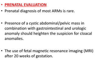 • PRENATAL EVALUATION
• Prenatal diagnosis of most ARMs is rare.
• Presence of a cystic abdominal/pelvic mass in
combination with gastrointestinal and urologic
anomaly should heighten the suspicion for cloacal
anomalies.
• The use of fetal magnetic resonance imaging (MRI)
after 20 weeks of gestation.
 