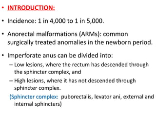 • INTRODUCTION:
• Incidence: 1 in 4,000 to 1 in 5,000.
• Anorectal malformations (ARMs): common
surgically treated anomalies in the newborn period.
• Imperforate anus can be divided into:
– Low lesions, where the rectum has descended through
the sphincter complex, and
– High lesions, where it has not descended through
sphincter complex.
(Sphincter complex: puborectalis, levator ani, external and
internal sphincters)
 