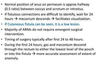 • Normal position of anus on perineum is approx halfway
(0.5 ratio) between coccyx and scrotum or introitus.
• If fistulous connections are difficult to identify, wait for 24
hours  meconium descends  facilitates visualization.
• If Cutaneous fistula can be seen, it is a low lesion.
• Majority of ARMs do not require emergent surgical
intervention.
• Timing of surgery typically after first 24 to 48 hours.
• During the first 24 hours, gas and meconium descend
through the rectum to either the lowest level of the pouch
or into the fistula  more accurate assessment of extent of
anomaly.
 