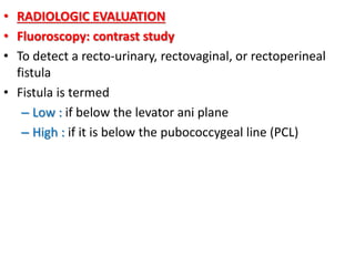 • RADIOLOGIC EVALUATION
• Fluoroscopy: contrast study
• To detect a recto-urinary, rectovaginal, or rectoperineal
fistula
• Fistula is termed
– Low : if below the levator ani plane
– High : if it is below the pubococcygeal line (PCL)
 