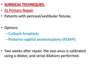 • SURGICAL TECHNIQUES:
• A) Primary Repair
• Patients with perineal/vestibular fistulas.
• Options:
–Cutback Anoplasty
–Posterior sagittal anorectoplasty (PSARP).
• Two weeks after repair, the neo-anus is calibrated
using a dilator, and serial dilations performed.
 