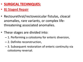 • SURGICAL TECHNIQUES:
• B) Staged Repair
• Rectourethral/rectovesicular fistulas, cloacal
anomalies, rare variants, or complex life-
threatening associated anomalies.
• These stages are divided into:
– 1. Performing a colostomy for enteric diversion,
– 2. Definite reconstruction,
– 3. Subsequent restoration of enteric continuity via
colostomy reversal.
 