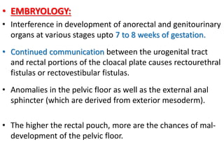 • EMBRYOLOGY:
• Interference in development of anorectal and genitourinary
organs at various stages upto 7 to 8 weeks of gestation.
• Continued communication between the urogenital tract
and rectal portions of the cloacal plate causes rectourethral
fistulas or rectovestibular fistulas.
• Anomalies in the pelvic floor as well as the external anal
sphincter (which are derived from exterior mesoderm).
• The higher the rectal pouch, more are the chances of mal-
development of the pelvic floor.
 