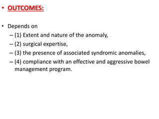 • OUTCOMES:
• Depends on
– (1) Extent and nature of the anomaly,
– (2) surgical expertise,
– (3) the presence of associated syndromic anomalies,
– (4) compliance with an effective and aggressive bowel
management program.
 