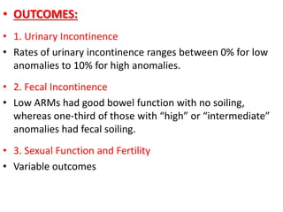• OUTCOMES:
• 1. Urinary Incontinence
• Rates of urinary incontinence ranges between 0% for low
anomalies to 10% for high anomalies.
• 2. Fecal Incontinence
• Low ARMs had good bowel function with no soiling,
whereas one-third of those with “high” or “intermediate”
anomalies had fecal soiling.
• 3. Sexual Function and Fertility
• Variable outcomes
 