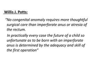 Willis J. Potts:
“No congenital anomaly requires more thoughtful
surgical care than imperforate anus or atresia of
the rectum.
In practically every case the future of a child so
unfortunate as to be born with an imperforate
anus is determined by the adequacy and skill of
the first operation”
 