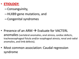 • ETIOLOGY:
–Consanguinity,
–HLXB9 gene mutations, and
–Congenital syndromes
• Presence of an ARM  Evaluate for VACTERL
anomalies (vertebral anomalies, anal atresia, cardiac defects,
tracheoesophageal fistula and/or esophageal atresia, renal and radial
anomalies, and limb defects).
• Most common association: Caudal regression
syndrome
 