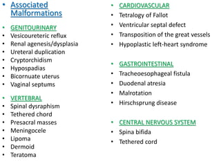 • Associated
Malformations
• GENITOURINARY
• Vesicoureteric reflux
• Renal agenesis/dysplasia
• Ureteral duplication
• Cryptorchidism
• Hypospadias
• Bicornuate uterus
• Vaginal septums
• VERTEBRAL
• Spinal dysraphism
• Tethered chord
• Presacral masses
• Meningocele
• Lipoma
• Dermoid
• Teratoma
• CARDIOVASCULAR
• Tetralogy of Fallot
• Ventricular septal defect
• Transposition of the great vessels
• Hypoplastic left-heart syndrome
• GASTROINTESTINAL
• Tracheoesophageal fistula
• Duodenal atresia
• Malrotation
• Hirschsprung disease
• CENTRAL NERVOUS SYSTEM
• Spina bifida
• Tethered cord
 