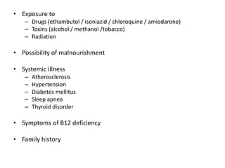 • Exposure to
– Drugs (ethambutol / isoniazid / chloroquine / amiodarone)
– Toxins (alcohol / methanol /tobacco)
– Radiation
• Possibility of malnourishment
• Systemic illness
– Atherosclerosis
– Hypertension
– Diabetes mellitus
– Sleep apnea
– Thyroid disorder
• Symptoms of B12 deficiency
• Family history
 