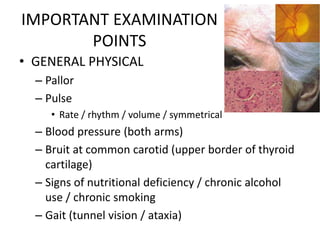 IMPORTANT EXAMINATION
POINTS
• GENERAL PHYSICAL
– Pallor
– Pulse
• Rate / rhythm / volume / symmetrical
– Blood pressure (both arms)
– Bruit at common carotid (upper border of thyroid
cartilage)
– Signs of nutritional deficiency / chronic alcohol
use / chronic smoking
– Gait (tunnel vision / ataxia)
 