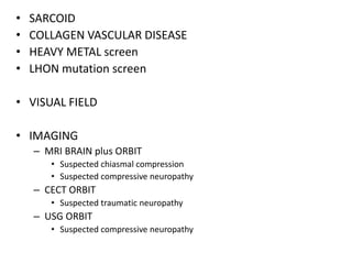 • SARCOID
• COLLAGEN VASCULAR DISEASE
• HEAVY METAL screen
• LHON mutation screen
• VISUAL FIELD
• IMAGING
– MRI BRAIN plus ORBIT
• Suspected chiasmal compression
• Suspected compressive neuropathy
– CECT ORBIT
• Suspected traumatic neuropathy
– USG ORBIT
• Suspected compressive neuropathy
 