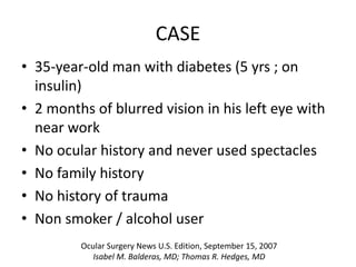 CASE
• 35-year-old man with diabetes (5 yrs ; on
insulin)
• 2 months of blurred vision in his left eye with
near work
• No ocular history and never used spectacles
• No family history
• No history of trauma
• Non smoker / alcohol user
Ocular Surgery News U.S. Edition, September 15, 2007
Isabel M. Balderas, MD; Thomas R. Hedges, MD
 