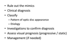 • Rule out the mimics
• Clinical diagnosis
• Classify
– Pattern of optic disc appearance
– Etiology
• Investigations to confirm diagnosis
• Assess visual prognosis (progressive / static)
• Management (if needed)
 