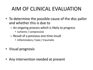AIM OF CLINICAL EVALUATION
• To determine the possible cause of the disc pallor
and whether this is due to
– An ongoing process which is likely to progress
• Ischemic / compressive
– Result of a previous one time insult
• Inflammatory / toxic / traumatic
• Visual prognosis
• Any intervention needed at present
 