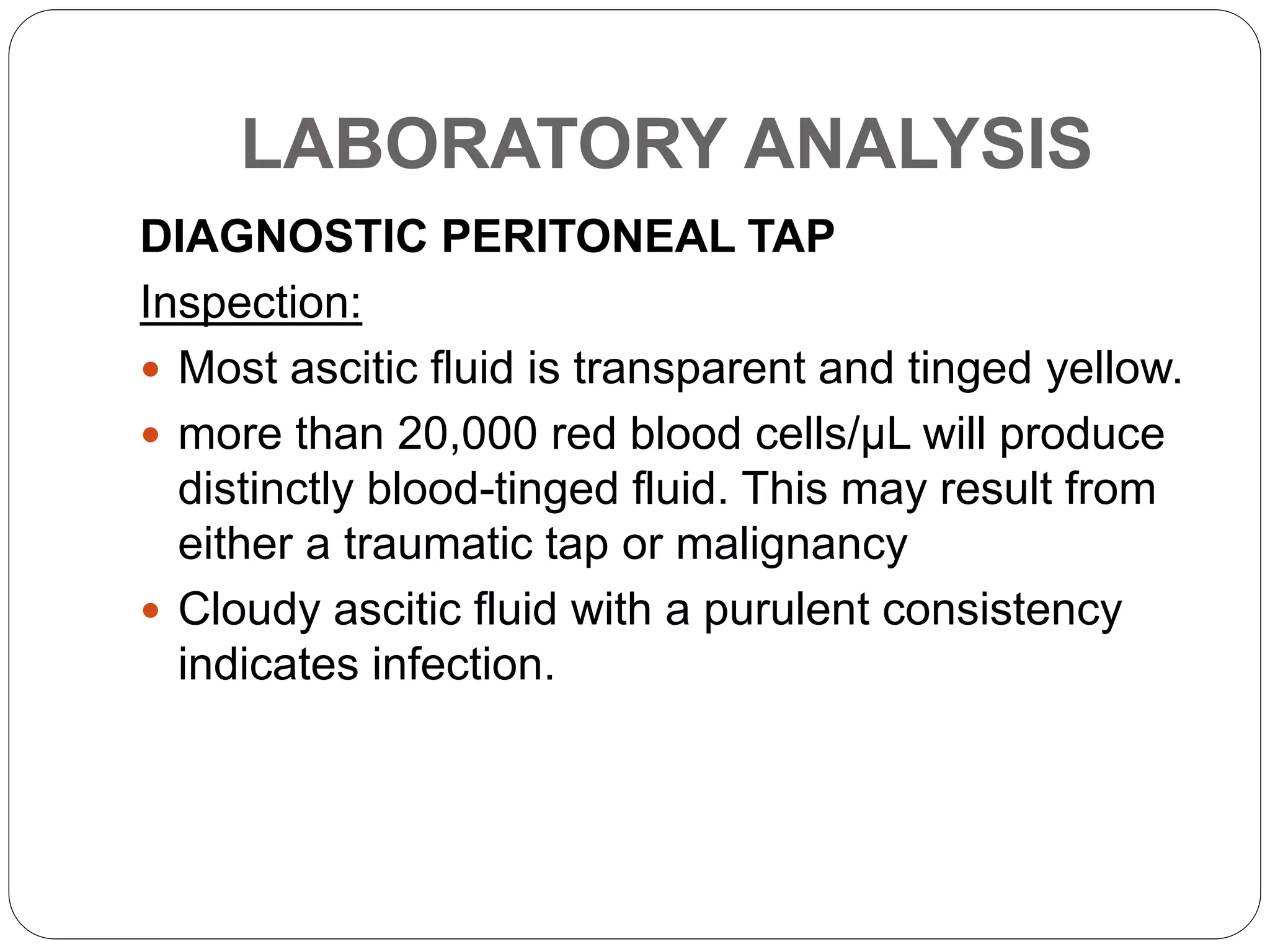 LABORATORY ANALYSIS
DIAGNOSTIC PERITONEAL TAP
Inspection:
 Most ascitic fluid is transparent and tinged yellow.
 more than 20,000 red blood cells/µL will produce
distinctly blood-tinged fluid. This may result from
either a traumatic tap or malignancy
 Cloudy ascitic fluid with a purulent consistency
indicates infection.
 