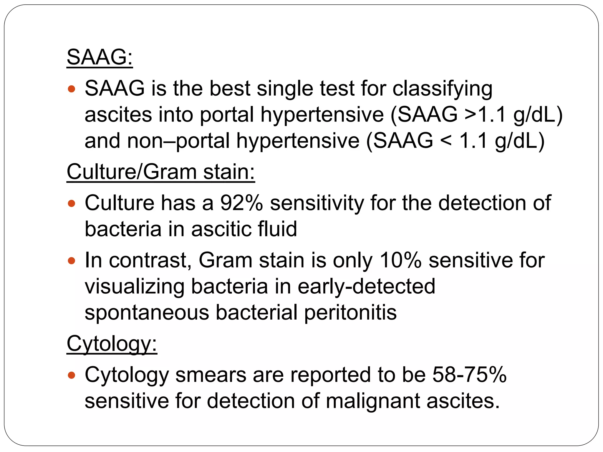 SAAG:
 SAAG is the best single test for classifying
ascites into portal hypertensive (SAAG >1.1 g/dL)
and non–portal hypertensive (SAAG < 1.1 g/dL)
Culture/Gram stain:
 Culture has a 92% sensitivity for the detection of
bacteria in ascitic fluid
 In contrast, Gram stain is only 10% sensitive for
visualizing bacteria in early-detected
spontaneous bacterial peritonitis
Cytology:
 Cytology smears are reported to be 58-75%
sensitive for detection of malignant ascites.
 