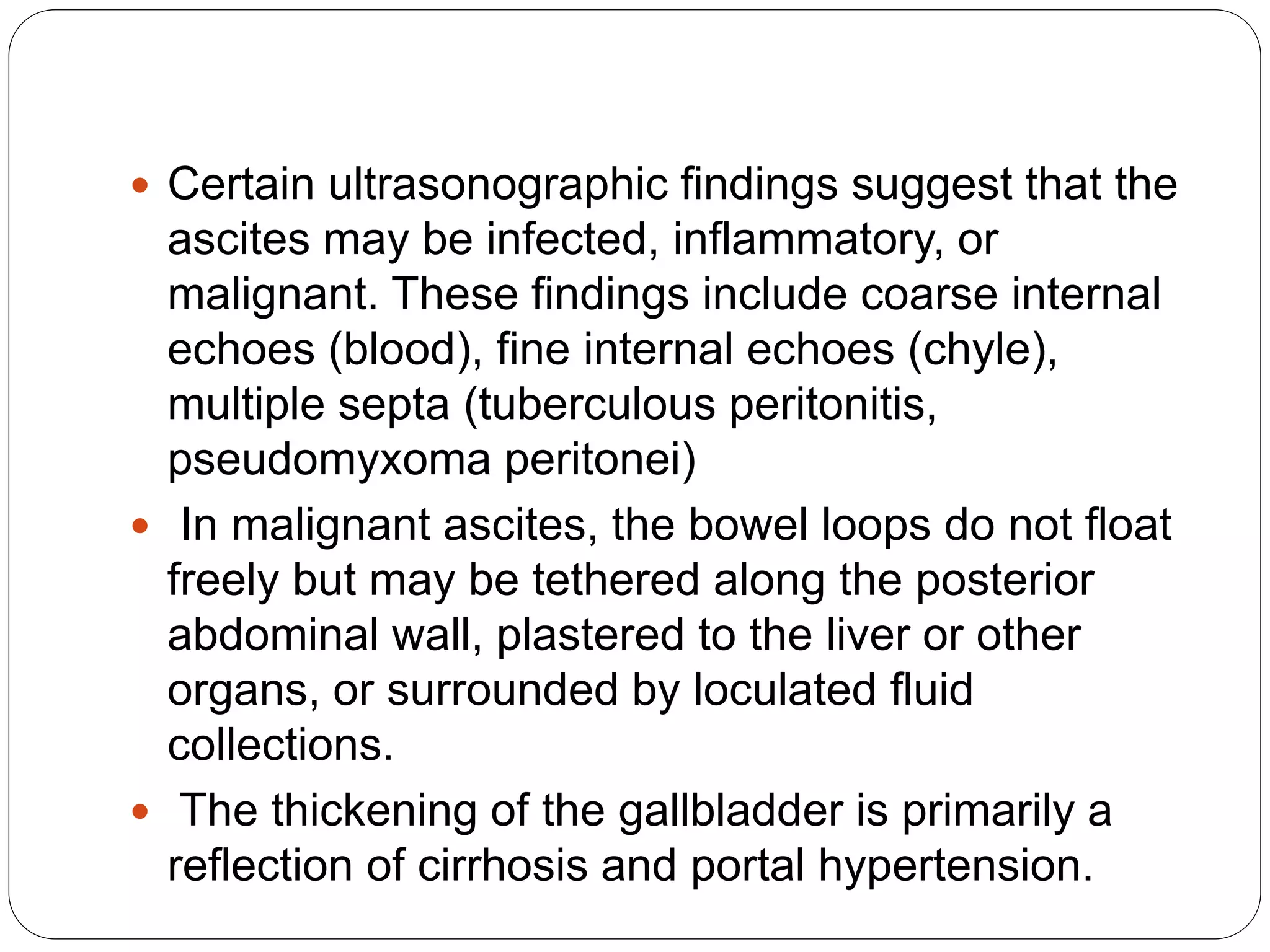  Certain ultrasonographic findings suggest that the
ascites may be infected, inflammatory, or
malignant. These findings include coarse internal
echoes (blood), fine internal echoes (chyle),
multiple septa (tuberculous peritonitis,
pseudomyxoma peritonei)
 In malignant ascites, the bowel loops do not float
freely but may be tethered along the posterior
abdominal wall, plastered to the liver or other
organs, or surrounded by loculated fluid
collections.
 The thickening of the gallbladder is primarily a
reflection of cirrhosis and portal hypertension.
 