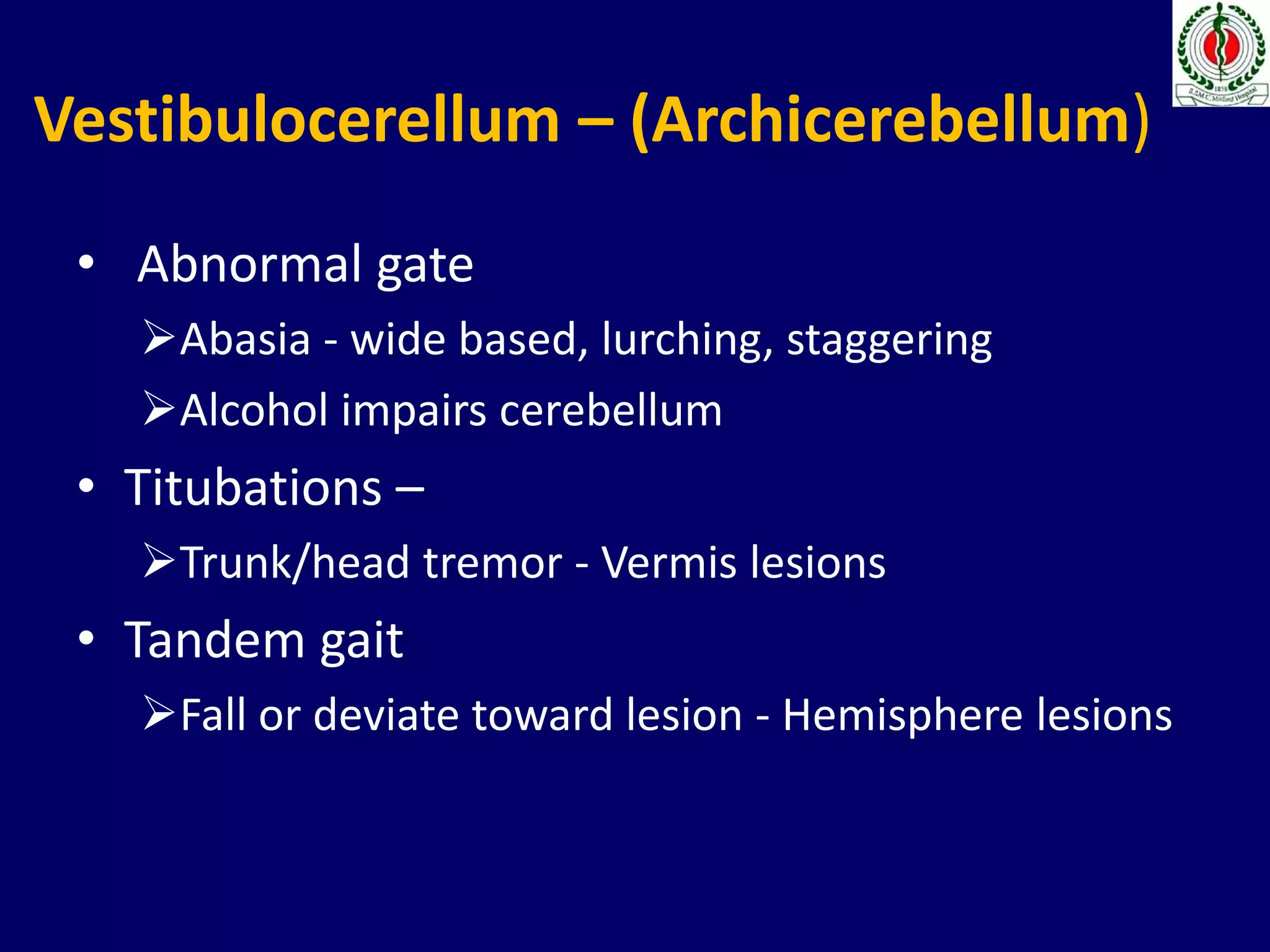 Vestibulocerellum – (Archicerebellum)
• Abnormal gate
Abasia - wide based, lurching, staggering
Alcohol impairs cerebellum
• Titubations –
Trunk/head tremor - Vermis lesions
• Tandem gait
Fall or deviate toward lesion - Hemisphere lesions
 