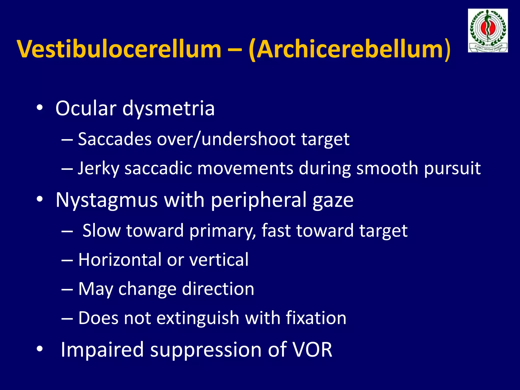 Vestibulocerellum – (Archicerebellum)
• Ocular dysmetria
– Saccades over/undershoot target
– Jerky saccadic movements during smooth pursuit
• Nystagmus with peripheral gaze
– Slow toward primary, fast toward target
– Horizontal or vertical
– May change direction
– Does not extinguish with fixation
• Impaired suppression of VOR
 