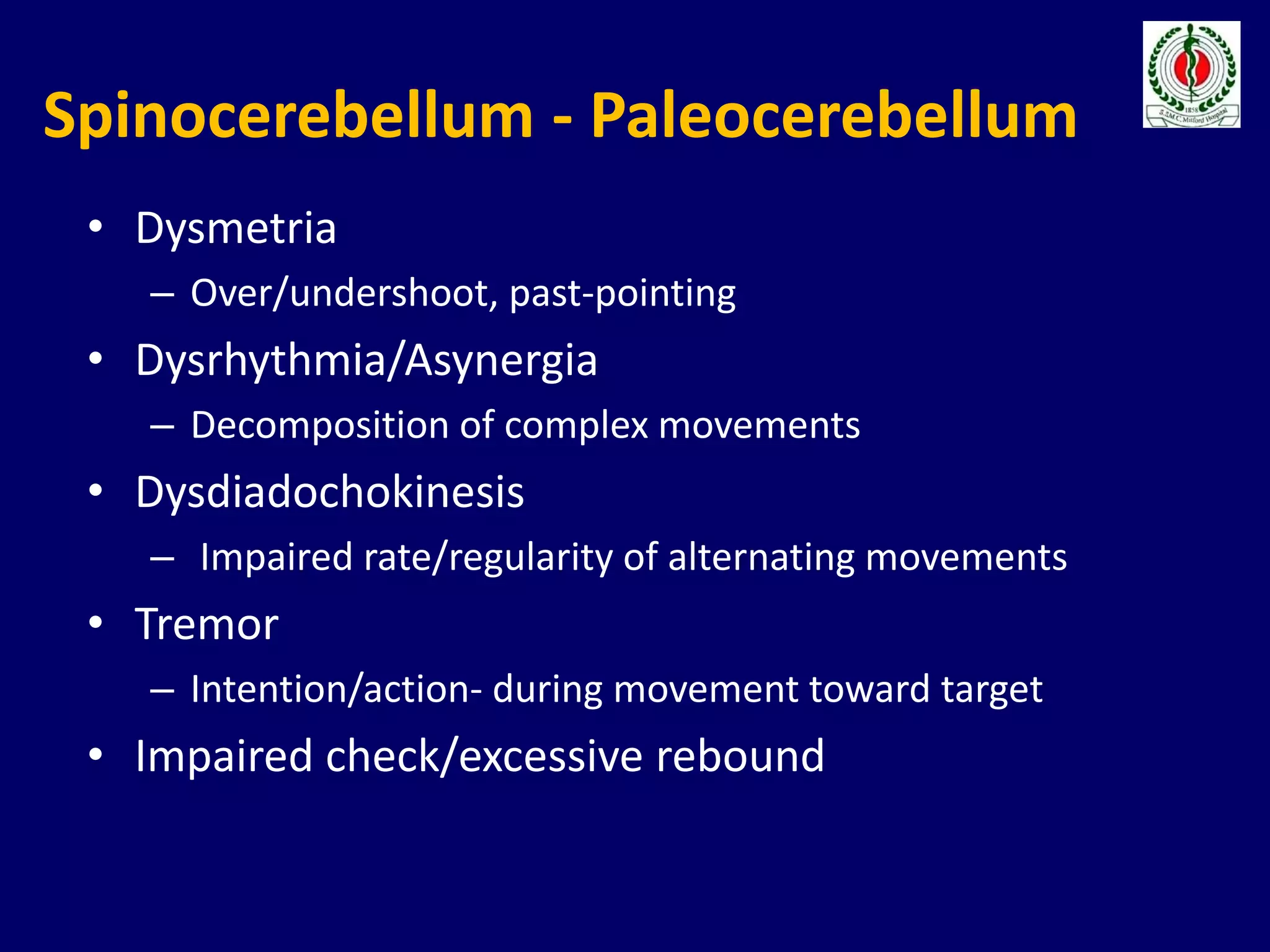 Spinocerebellum - Paleocerebellum
• Dysmetria
– Over/undershoot, past-pointing
• Dysrhythmia/Asynergia
– Decomposition of complex movements
• Dysdiadochokinesis
– Impaired rate/regularity of alternating movements
• Tremor
– Intention/action- during movement toward target
• Impaired check/excessive rebound
 