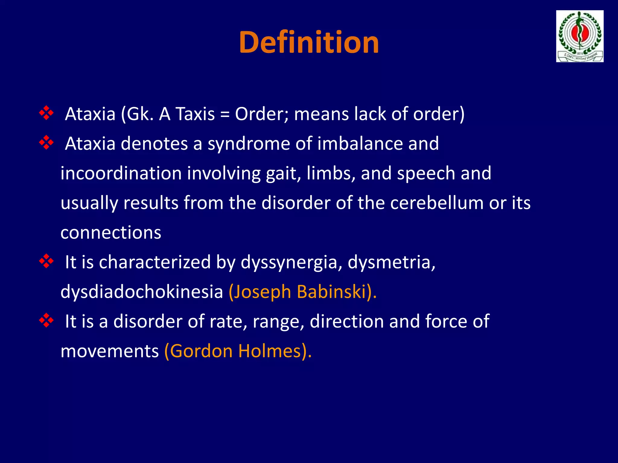 Definition
 Ataxia (Gk. A Taxis = Order; means lack of order)
 Ataxia denotes a syndrome of imbalance and
incoordination involving gait, limbs, and speech and
usually results from the disorder of the cerebellum or its
connections
 It is characterized by dyssynergia, dysmetria,
dysdiadochokinesia (Joseph Babinski).
 It is a disorder of rate, range, direction and force of
movements (Gordon Holmes).
 