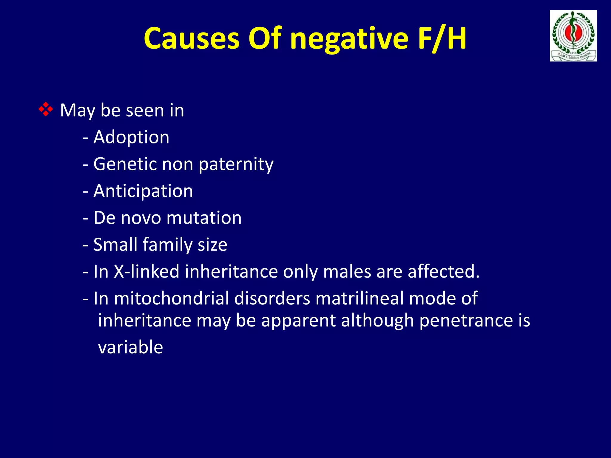 Causes Of negative F/H
 May be seen in
- Adoption
- Genetic non paternity
- Anticipation
- De novo mutation
- Small family size
- In X-linked inheritance only males are affected.
- In mitochondrial disorders matrilineal mode of
inheritance may be apparent although penetrance is
variable
 