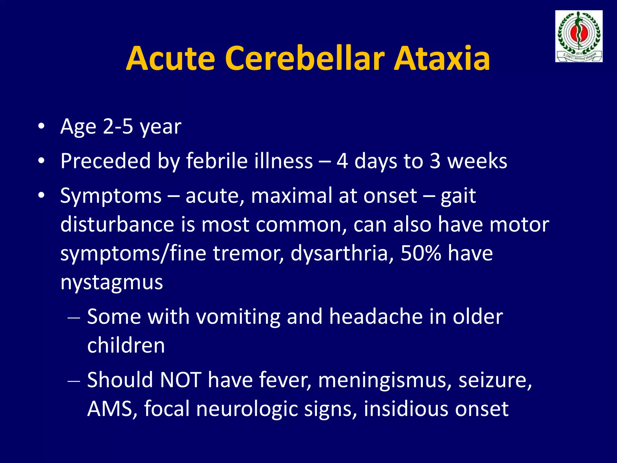 Acute Cerebellar Ataxia
• Age 2-5 year
• Preceded by febrile illness – 4 days to 3 weeks
• Symptoms – acute, maximal at onset – gait
disturbance is most common, can also have motor
symptoms/fine tremor, dysarthria, 50% have
nystagmus
– Some with vomiting and headache in older
children
– Should NOT have fever, meningismus, seizure,
AMS, focal neurologic signs, insidious onset
 