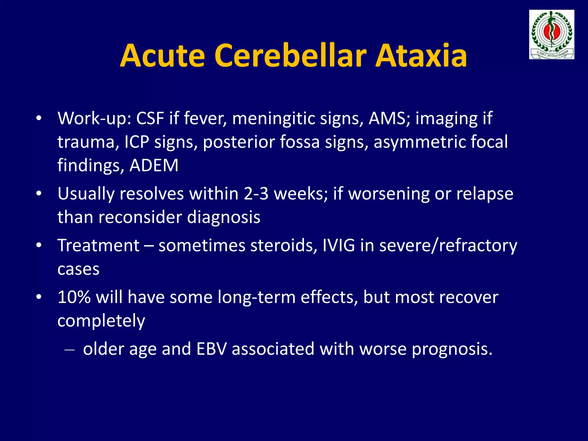 Acute Cerebellar Ataxia
• Work-up: CSF if fever, meningitic signs, AMS; imaging if
trauma, ICP signs, posterior fossa signs, asymmetric focal
findings, ADEM
• Usually resolves within 2-3 weeks; if worsening or relapse
than reconsider diagnosis
• Treatment – sometimes steroids, IVIG in severe/refractory
cases
• 10% will have some long-term effects, but most recover
completely
– older age and EBV associated with worse prognosis.
 
