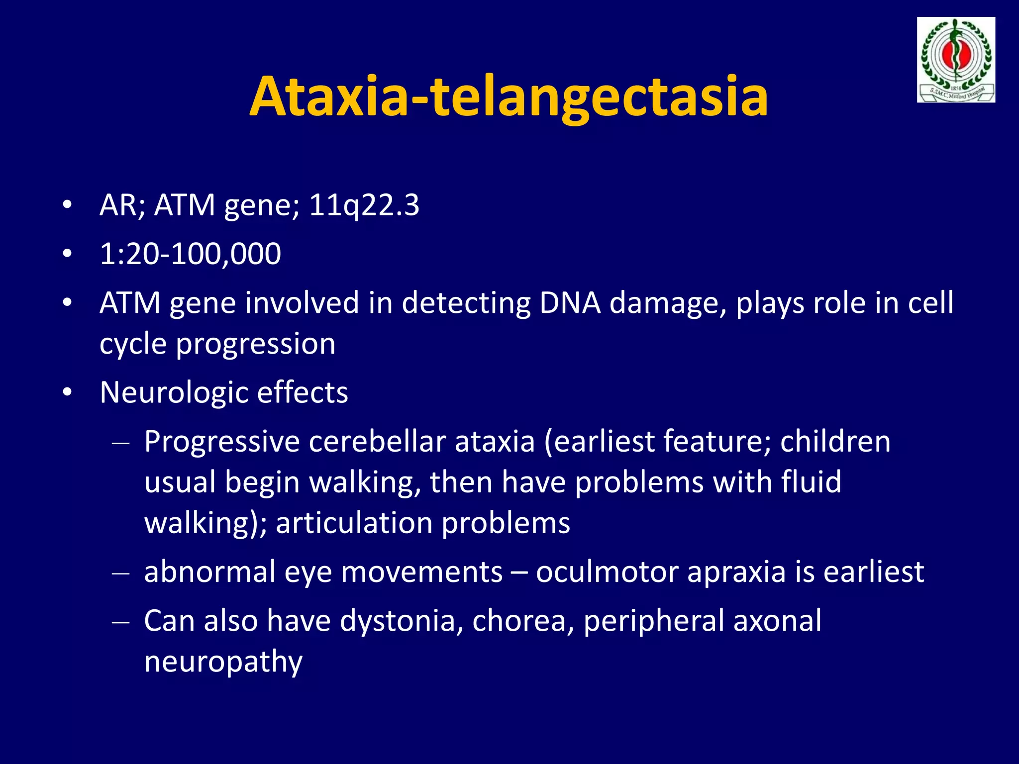 Ataxia-telangectasia
• AR; ATM gene; 11q22.3
• 1:20-100,000
• ATM gene involved in detecting DNA damage, plays role in cell
cycle progression
• Neurologic effects
– Progressive cerebellar ataxia (earliest feature; children
usual begin walking, then have problems with fluid
walking); articulation problems
– abnormal eye movements – oculmotor apraxia is earliest
– Can also have dystonia, chorea, peripheral axonal
neuropathy
 