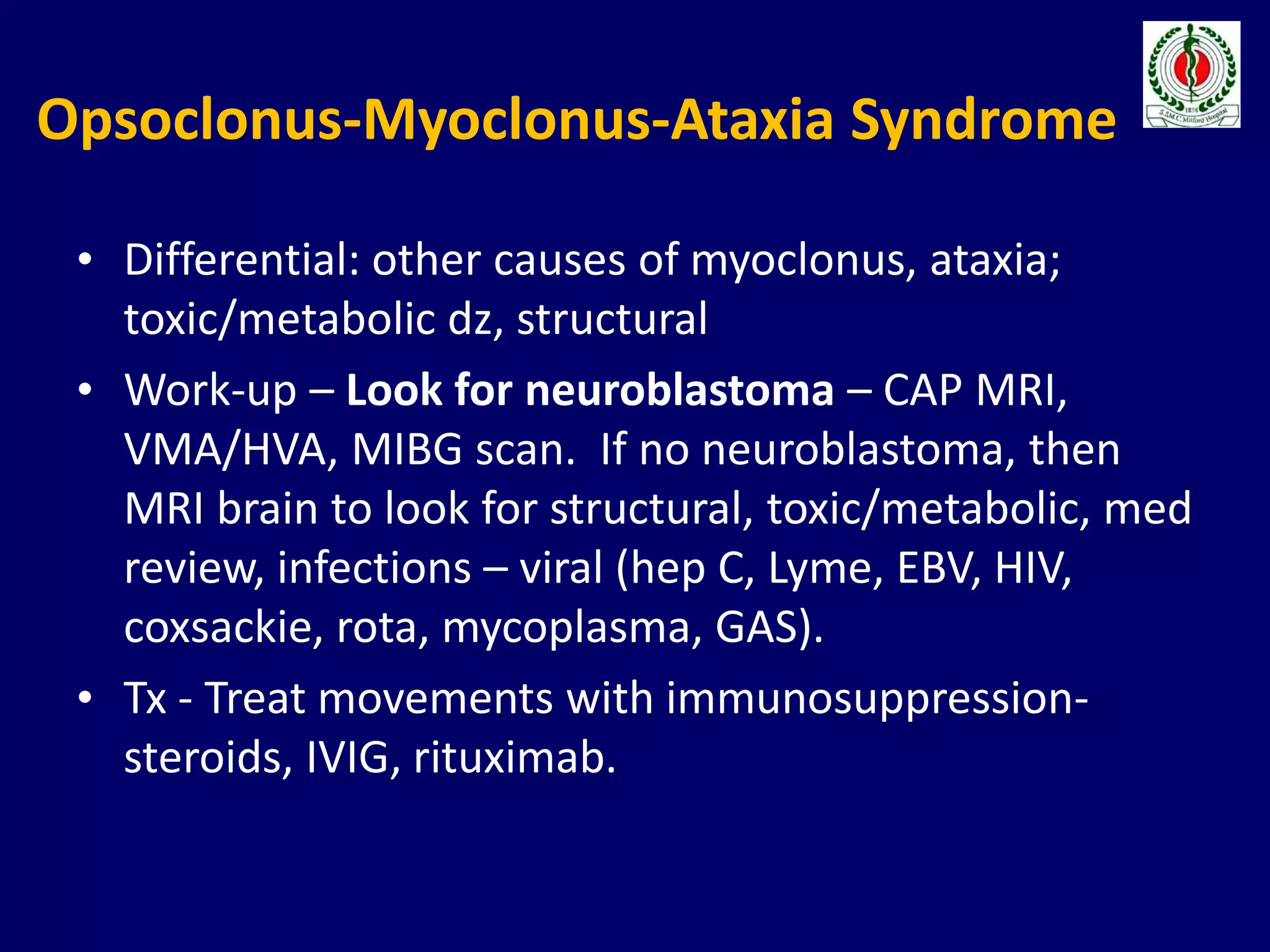 Opsoclonus-Myoclonus-Ataxia Syndrome
• Differential: other causes of myoclonus, ataxia;
toxic/metabolic dz, structural
• Work-up – Look for neuroblastoma – CAP MRI,
VMA/HVA, MIBG scan. If no neuroblastoma, then
MRI brain to look for structural, toxic/metabolic, med
review, infections – viral (hep C, Lyme, EBV, HIV,
coxsackie, rota, mycoplasma, GAS).
• Tx - Treat movements with immunosuppression-
steroids, IVIG, rituximab.
 
