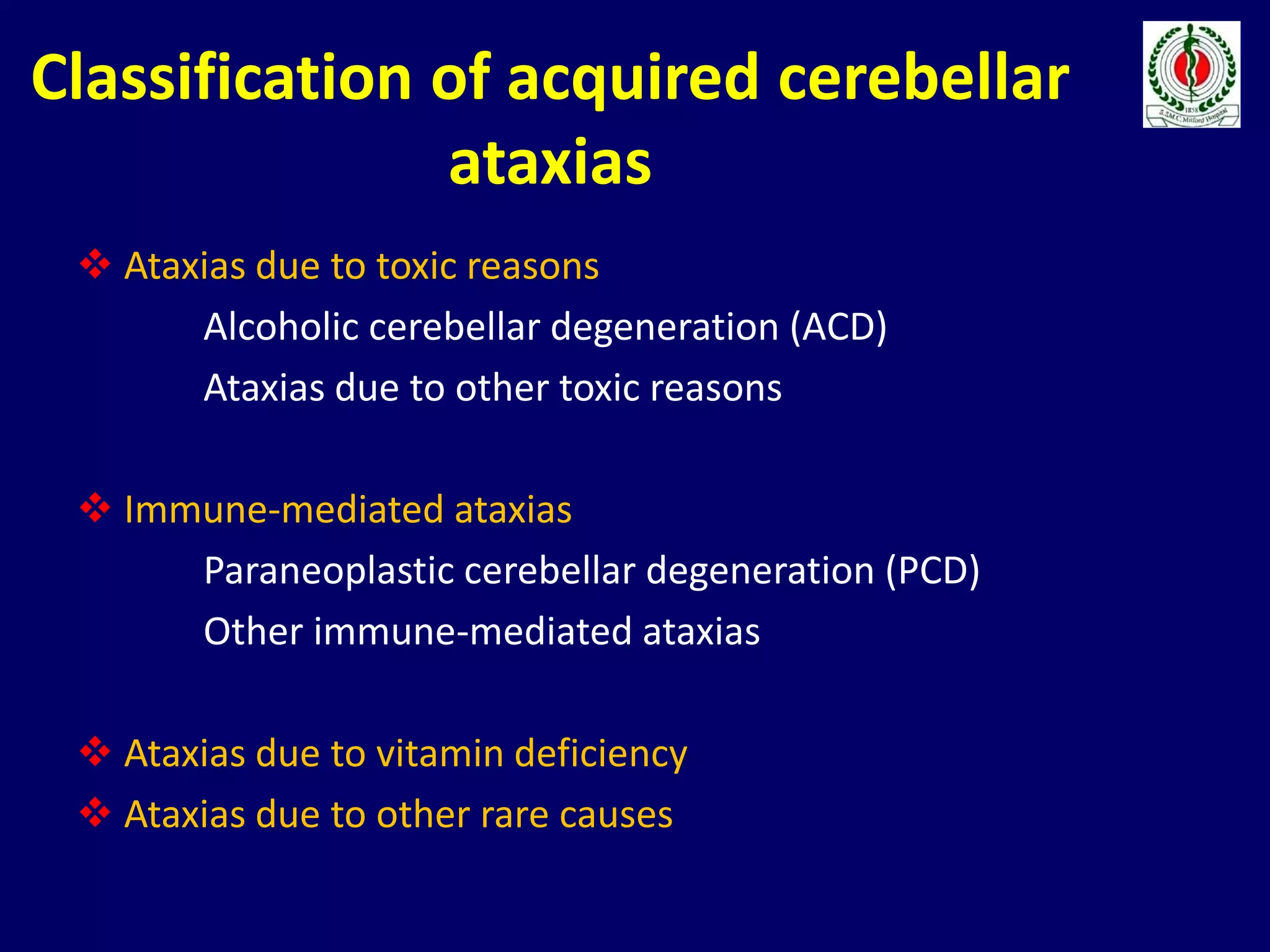 Classification of acquired cerebellar
ataxias
 Ataxias due to toxic reasons
Alcoholic cerebellar degeneration (ACD)
Ataxias due to other toxic reasons
 Immune-mediated ataxias
Paraneoplastic cerebellar degeneration (PCD)
Other immune-mediated ataxias
 Ataxias due to vitamin deficiency
 Ataxias due to other rare causes
 