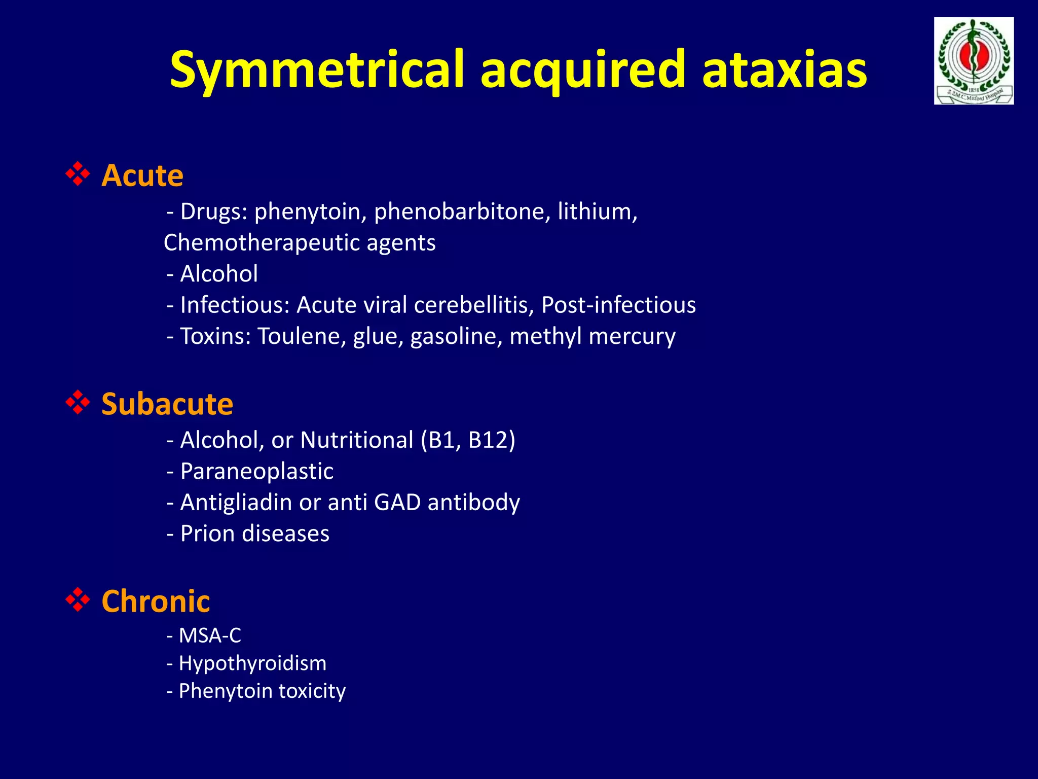 Symmetrical acquired ataxias
 Acute
- Drugs: phenytoin, phenobarbitone, lithium,
Chemotherapeutic agents
- Alcohol
- Infectious: Acute viral cerebellitis, Post-infectious
- Toxins: Toulene, glue, gasoline, methyl mercury
 Subacute
- Alcohol, or Nutritional (B1, B12)
- Paraneoplastic
- Antigliadin or anti GAD antibody
- Prion diseases
 Chronic
- MSA-C
- Hypothyroidism
- Phenytoin toxicity
 