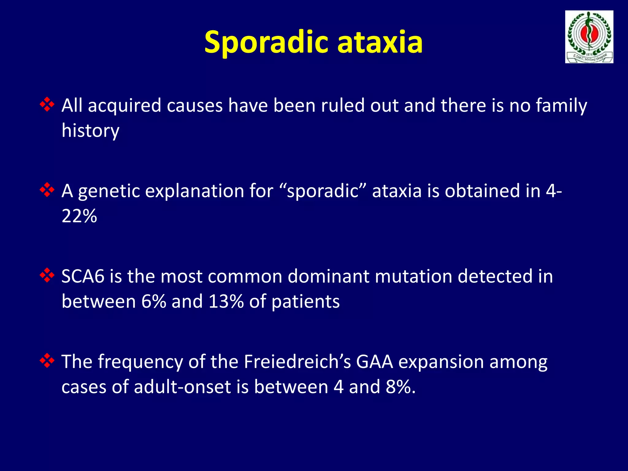 Sporadic ataxia
 All acquired causes have been ruled out and there is no family
history
 A genetic explanation for “sporadic” ataxia is obtained in 4-
22%
 SCA6 is the most common dominant mutation detected in
between 6% and 13% of patients
 The frequency of the Freiedreich’s GAA expansion among
cases of adult-onset is between 4 and 8%.
 