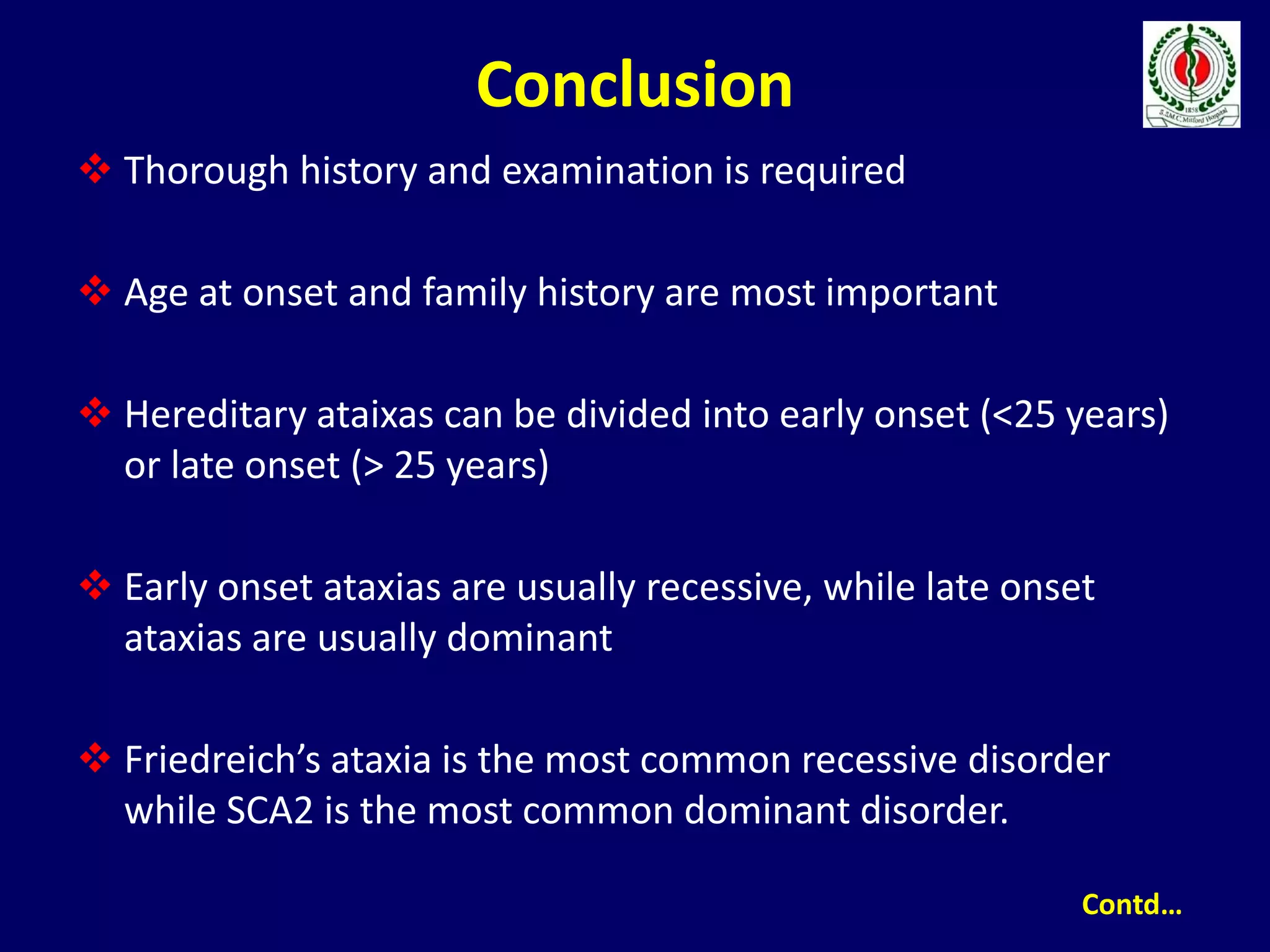 Conclusion
 Thorough history and examination is required
 Age at onset and family history are most important
 Hereditary ataixas can be divided into early onset (<25 years)
or late onset (> 25 years)
 Early onset ataxias are usually recessive, while late onset
ataxias are usually dominant
 Friedreich’s ataxia is the most common recessive disorder
while SCA2 is the most common dominant disorder.
Contd…
 