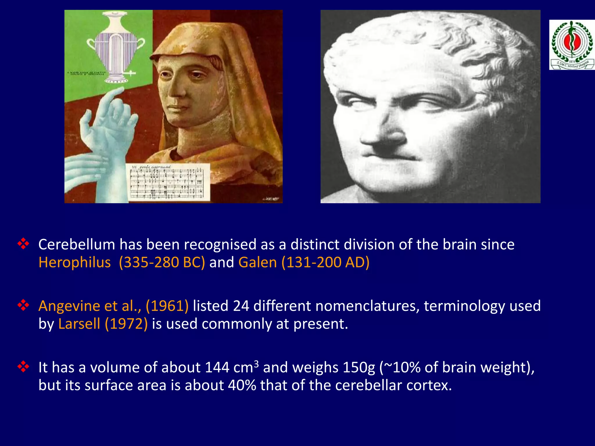  Cerebellum has been recognised as a distinct division of the brain since
Herophilus (335-280 BC) and Galen (131-200 AD)
 Angevine et al., (1961) listed 24 different nomenclatures, terminology used
by Larsell (1972) is used commonly at present.
 It has a volume of about 144 cm3 and weighs 150g (~10% of brain weight),
but its surface area is about 40% that of the cerebellar cortex.
 