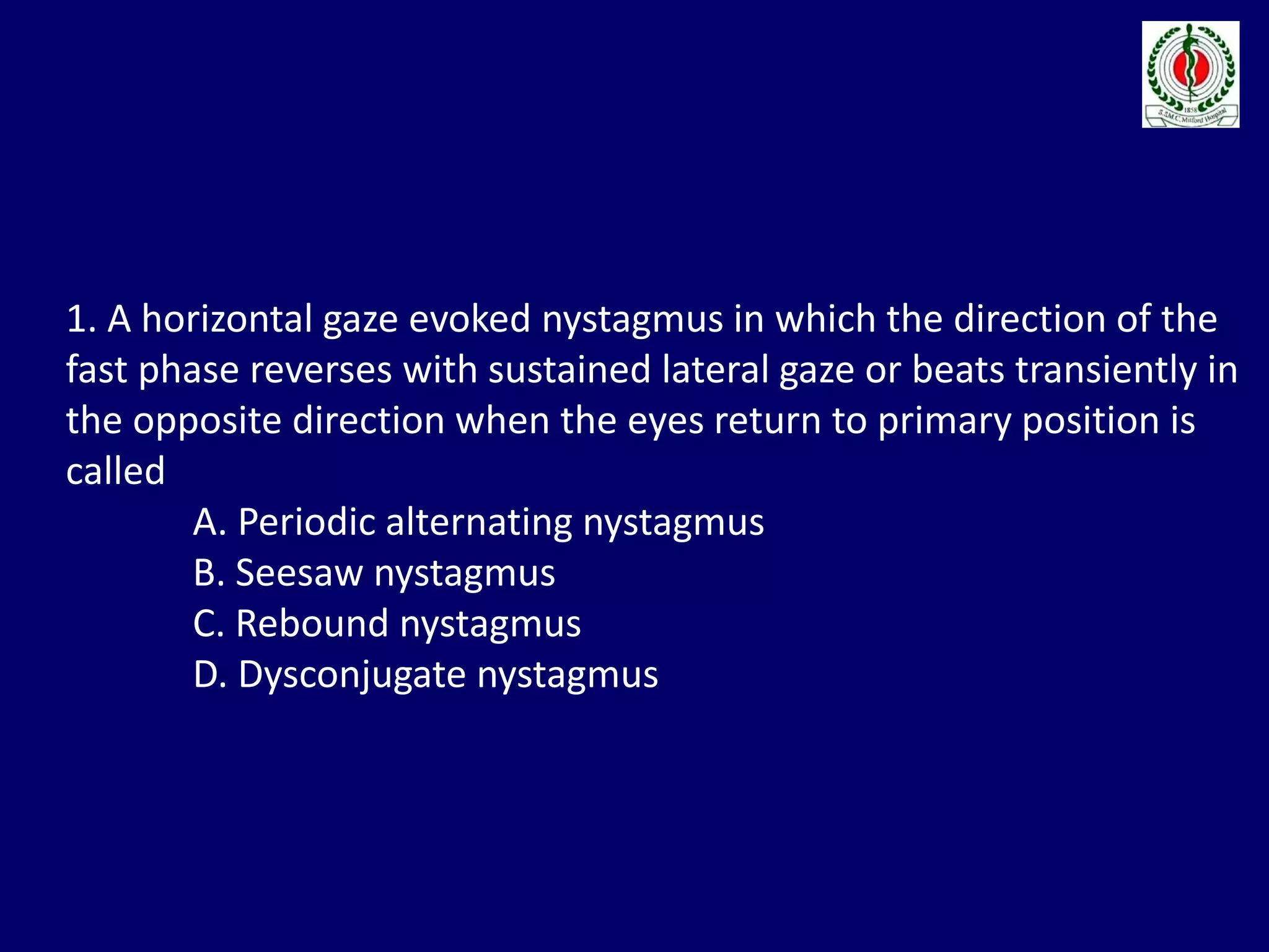 1. A horizontal gaze evoked nystagmus in which the direction of the
fast phase reverses with sustained lateral gaze or beats transiently in
the opposite direction when the eyes return to primary position is
called
A. Periodic alternating nystagmus
B. Seesaw nystagmus
C. Rebound nystagmus
D. Dysconjugate nystagmus
 