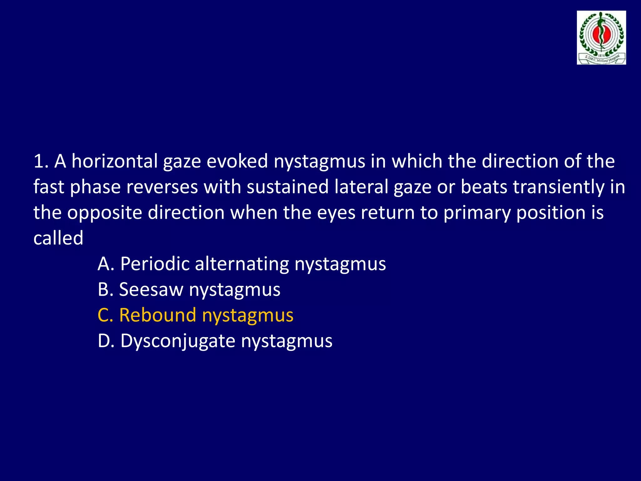 1. A horizontal gaze evoked nystagmus in which the direction of the
fast phase reverses with sustained lateral gaze or beats transiently in
the opposite direction when the eyes return to primary position is
called
A. Periodic alternating nystagmus
B. Seesaw nystagmus
C. Rebound nystagmus
D. Dysconjugate nystagmus
 
