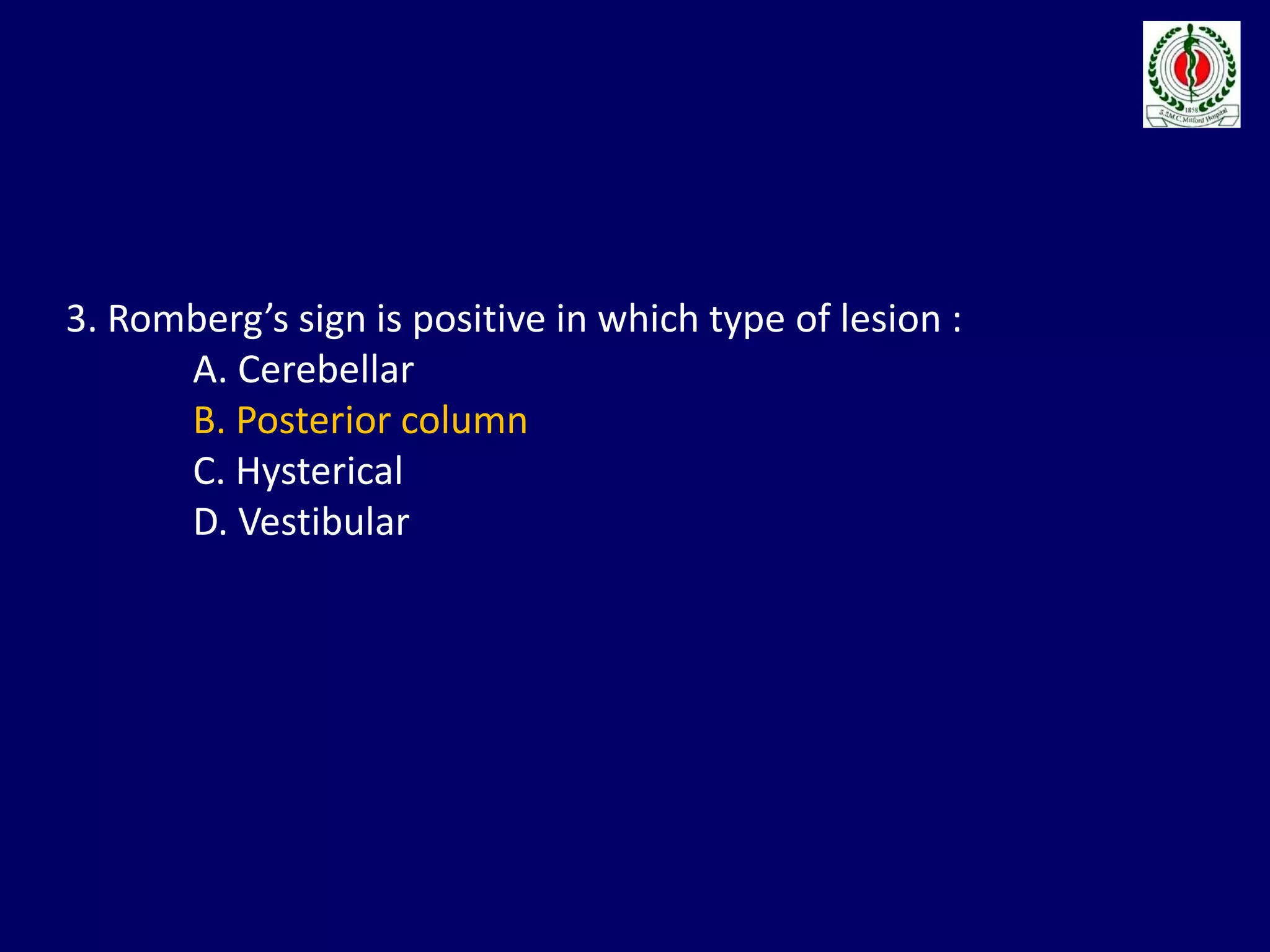 3. Romberg’s sign is positive in which type of lesion :
A. Cerebellar
B. Posterior column
C. Hysterical
D. Vestibular
 