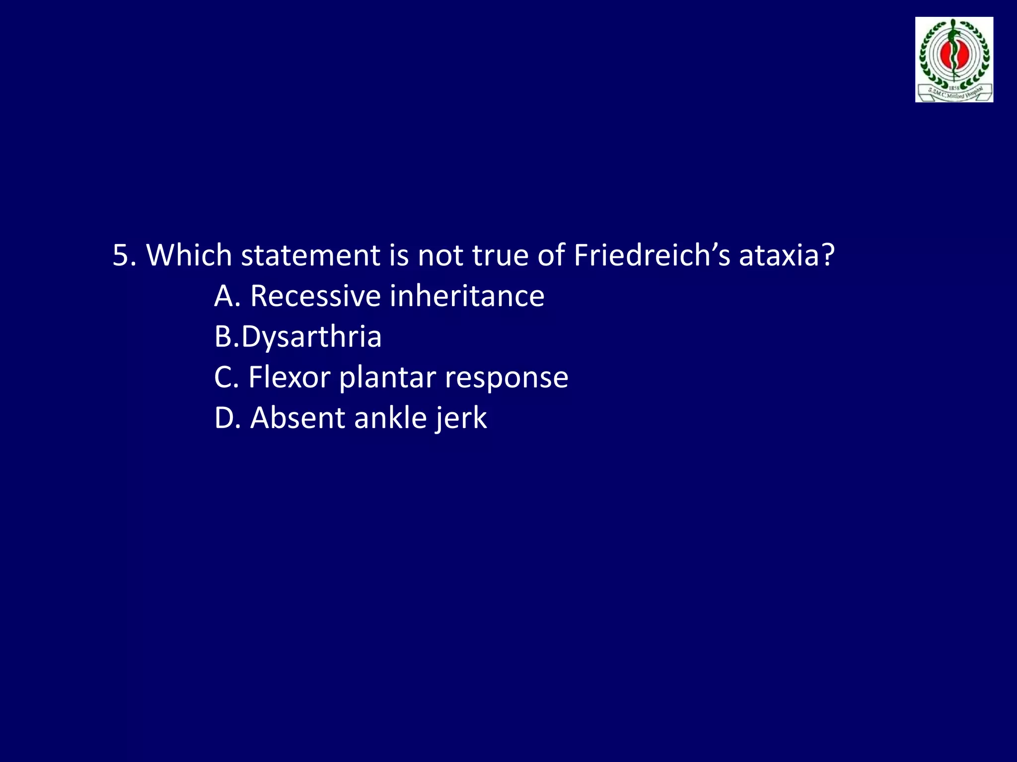 5. Which statement is not true of Friedreich’s ataxia?
A. Recessive inheritance
B.Dysarthria
C. Flexor plantar response
D. Absent ankle jerk
 