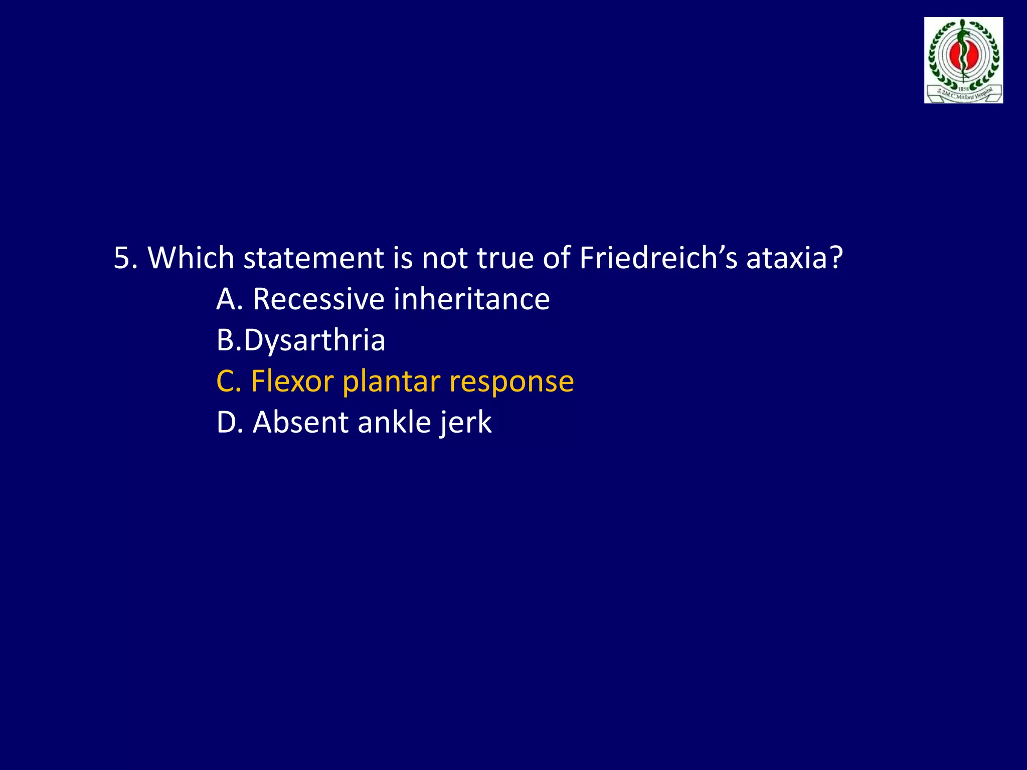 5. Which statement is not true of Friedreich’s ataxia?
A. Recessive inheritance
B.Dysarthria
C. Flexor plantar response
D. Absent ankle jerk
 