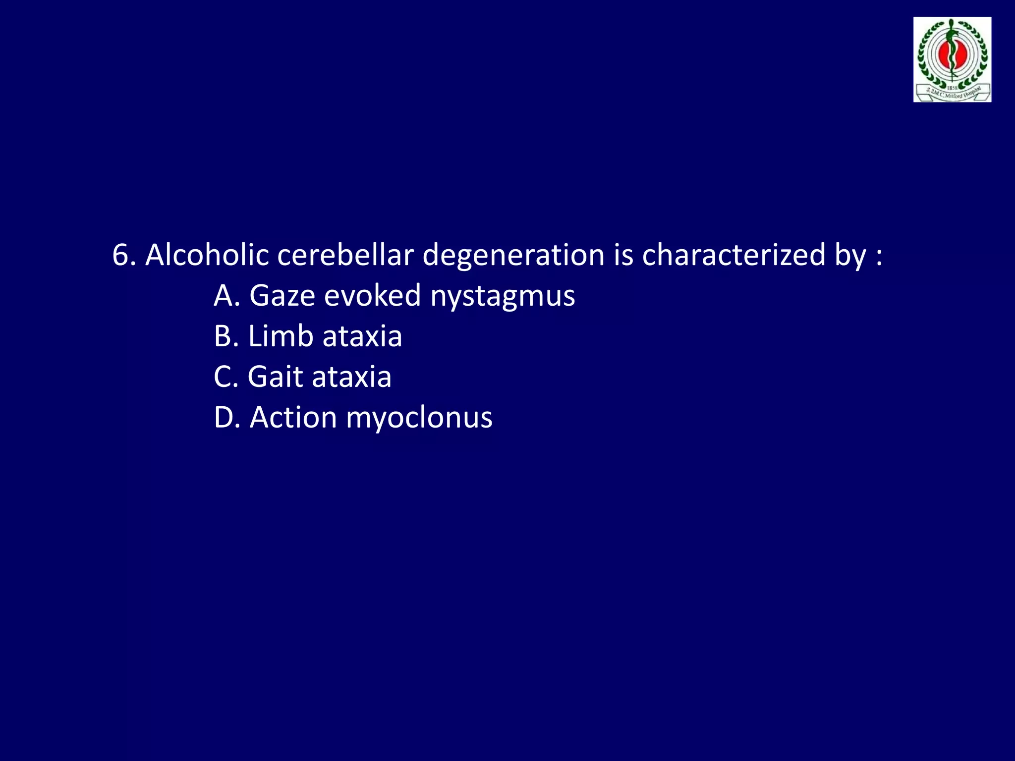 6. Alcoholic cerebellar degeneration is characterized by :
A. Gaze evoked nystagmus
B. Limb ataxia
C. Gait ataxia
D. Action myoclonus
 