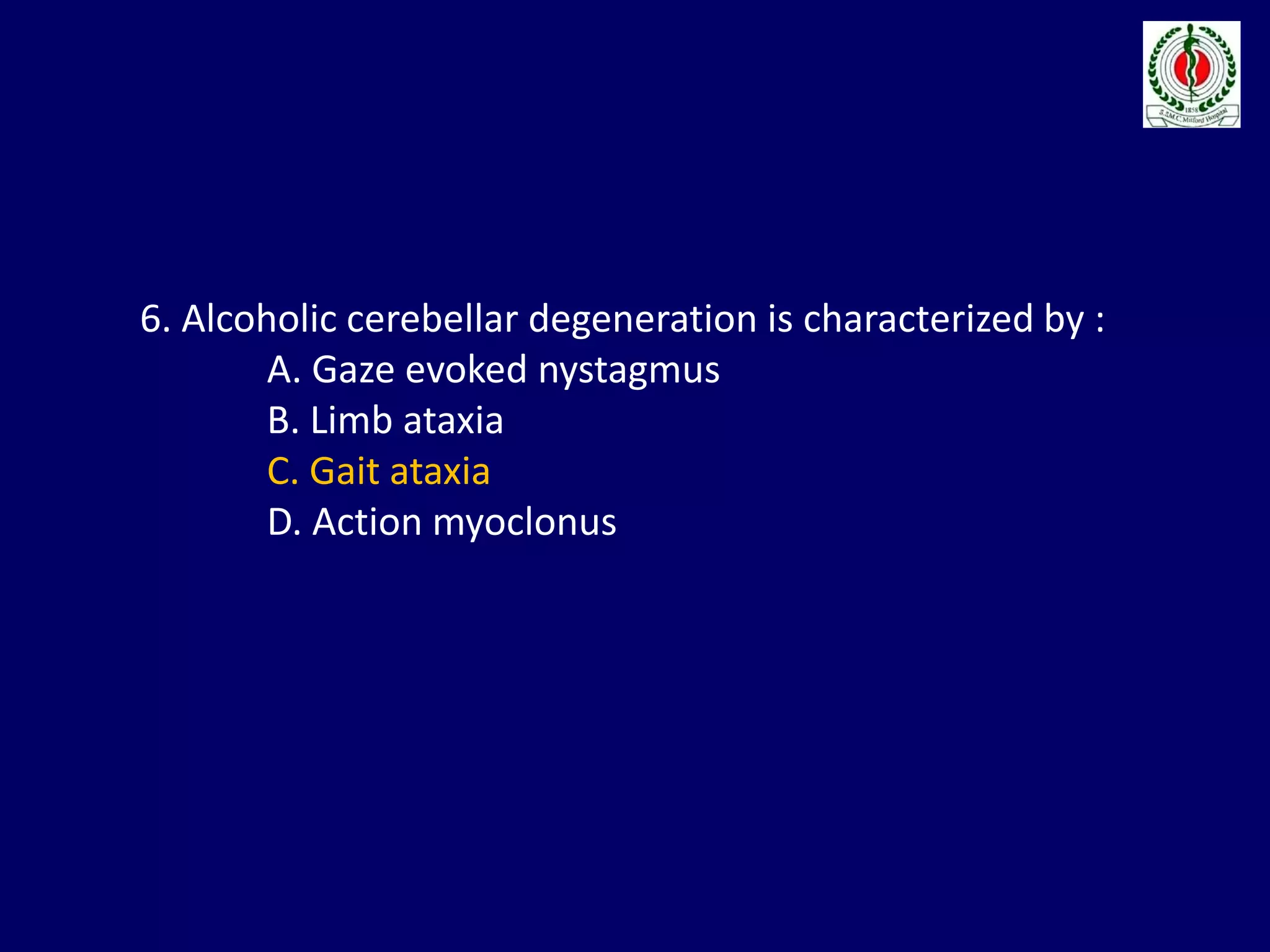 6. Alcoholic cerebellar degeneration is characterized by :
A. Gaze evoked nystagmus
B. Limb ataxia
C. Gait ataxia
D. Action myoclonus
 