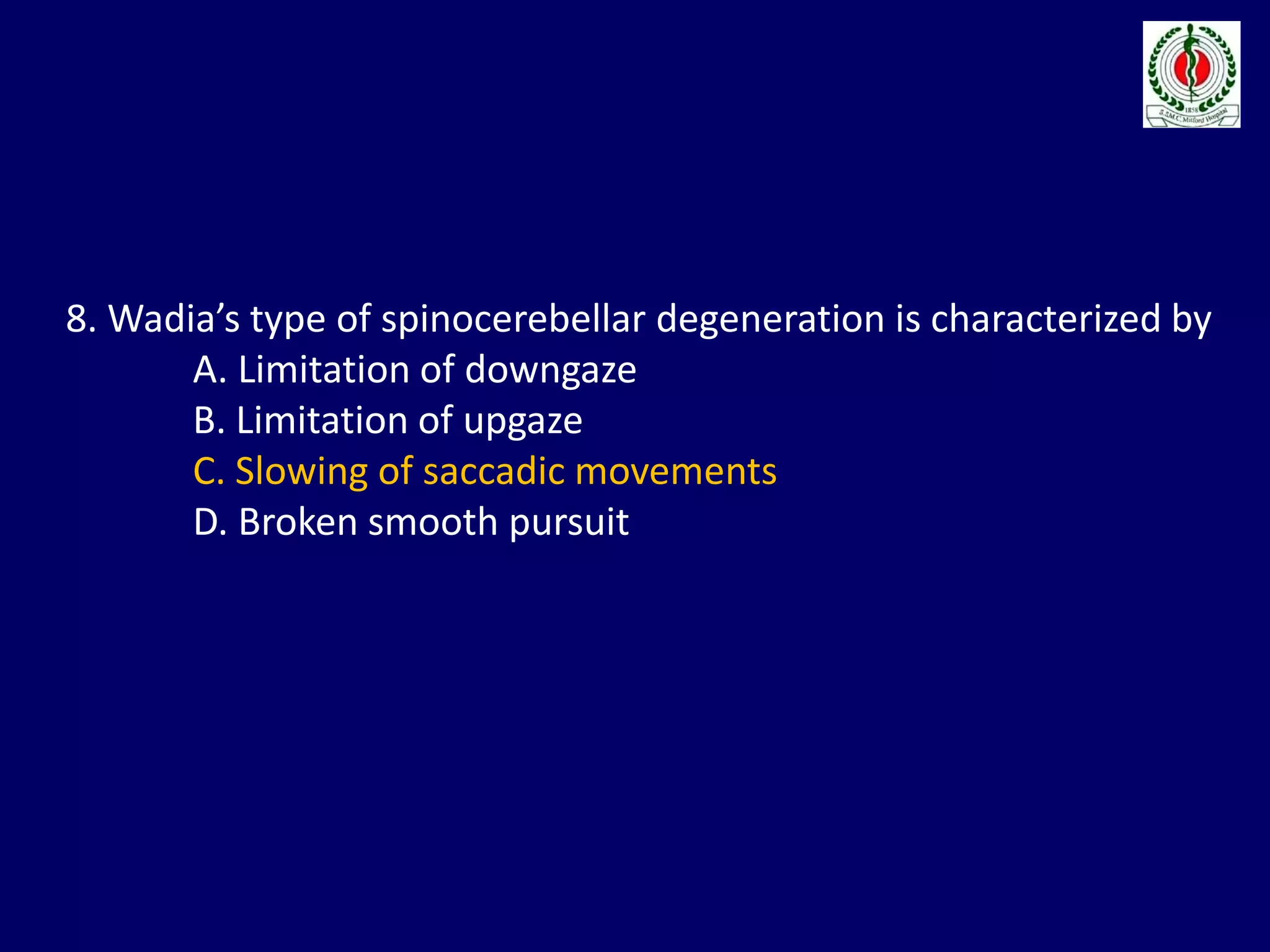 8. Wadia’s type of spinocerebellar degeneration is characterized by
A. Limitation of downgaze
B. Limitation of upgaze
C. Slowing of saccadic movements
D. Broken smooth pursuit
 