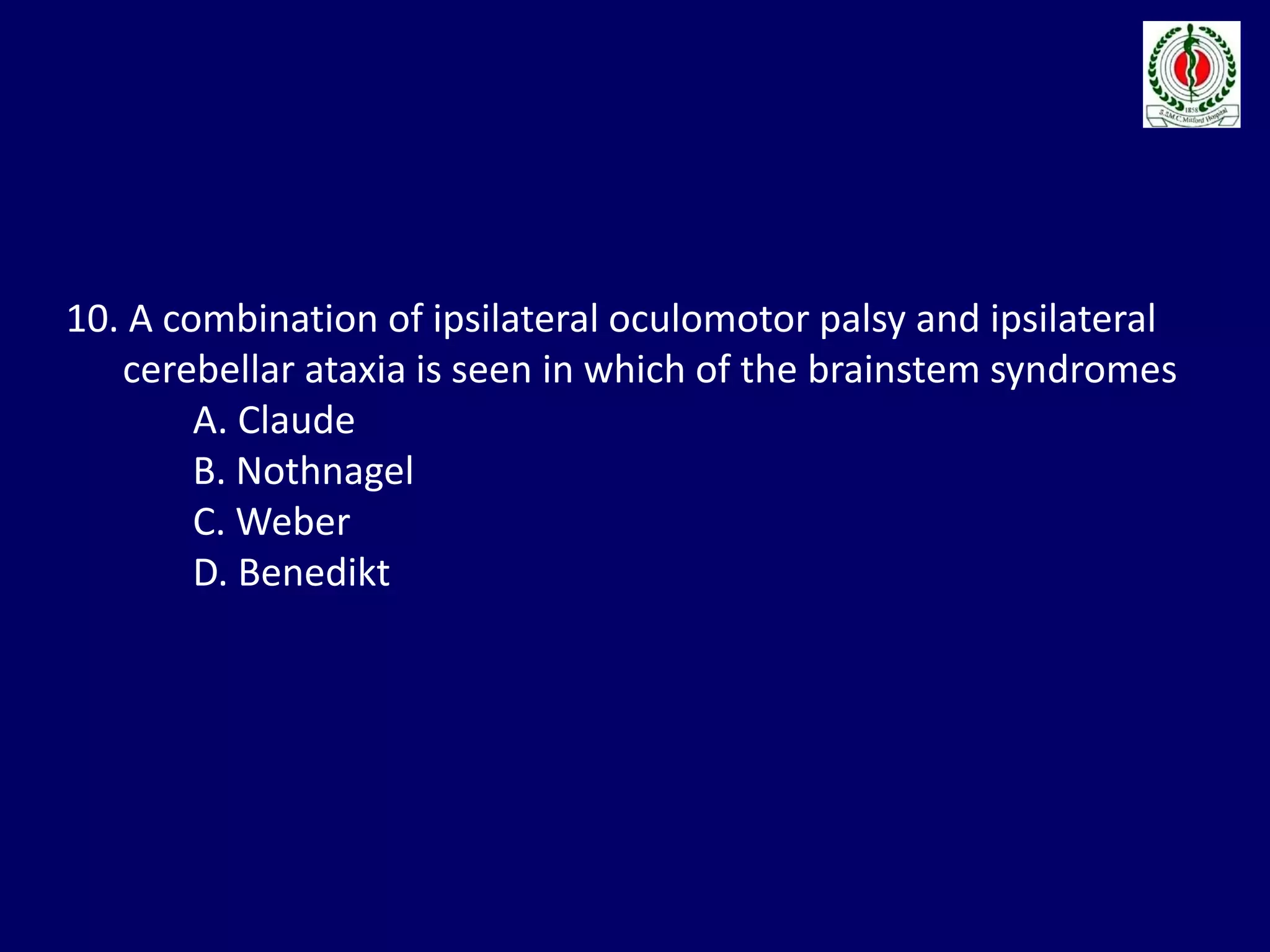 10. A combination of ipsilateral oculomotor palsy and ipsilateral
cerebellar ataxia is seen in which of the brainstem syndromes
A. Claude
B. Nothnagel
C. Weber
D. Benedikt
 