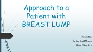 Approach to a
Patient with
BREAST LUMP
Presented by:
Dr. Sara Khalid Memon,
House Officer, SU 3
 